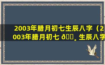 2003年腊月初七生辰八字（2003年腊月初七 🌸 生辰八字是什 💐 么）